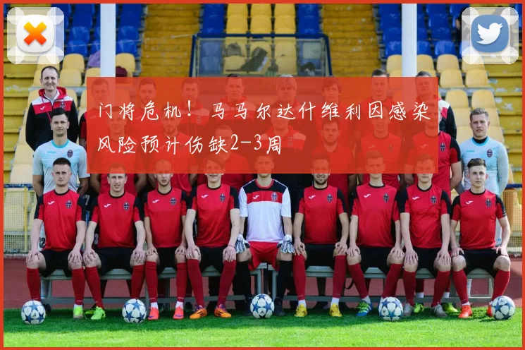 门将危机!马马尔达什维利因感染风险预计伤缺2-3周