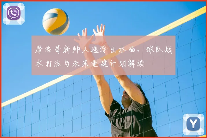 摩洛哥新帅人选浮出水面,球队战术打法与未来重建计划解读