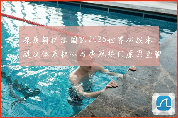 深度解析法国队2026世界杯战术：进攻体系核心与夺冠热门原因全解读