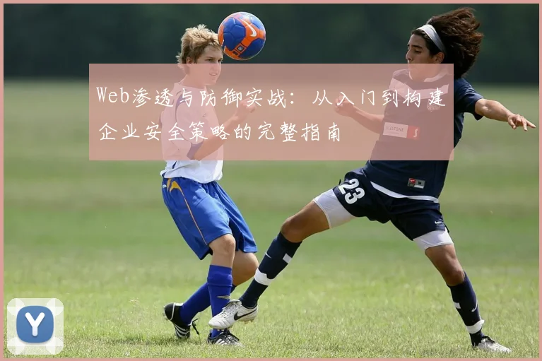 Web渗透与防御实战:从入门到构建企业安全策略的完整指南