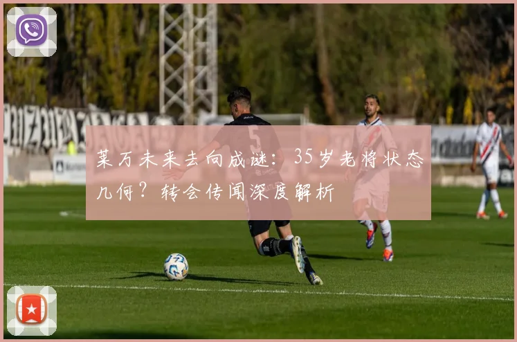 莱万未来去向成谜:35岁老将状态几何?转会传闻深度解析