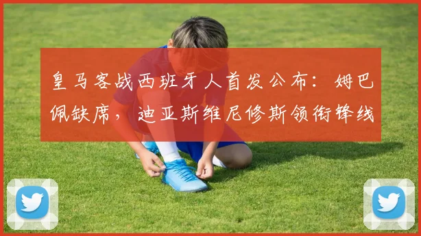 皇马客战西班牙人首发公布:姆巴佩缺席,迪亚斯维尼修斯领衔锋线