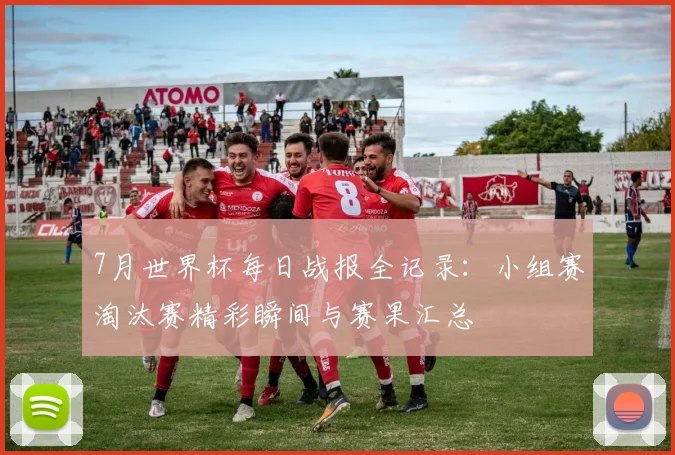 7月世界杯每日战报全记录：小组赛淘汰赛精彩瞬间与赛果汇总