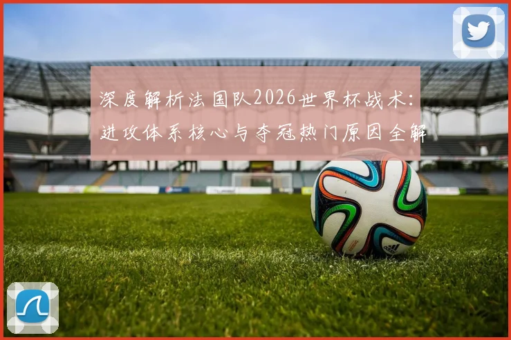 深度解析法国队2026世界杯战术:进攻体系核心与夺冠热门原因全解读
