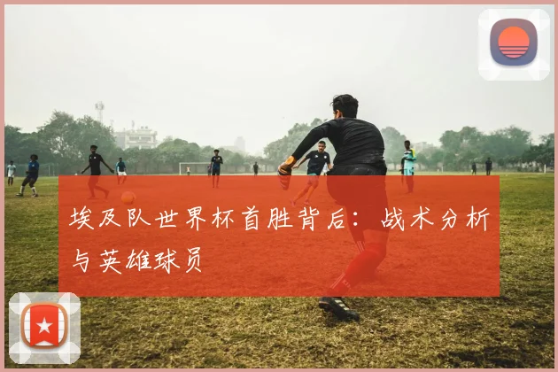 埃及队世界杯首胜背后：战术分析与英雄球员