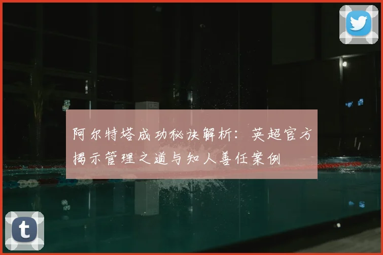 阿尔特塔成功秘诀解析:英超官方揭示管理之道与知人善任案例