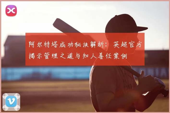 阿尔特塔成功秘诀解析:英超官方揭示管理之道与知人善任案例
