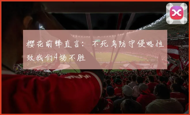 樱花前锋直言：不死鸟防守侵略性致我们4场不胜